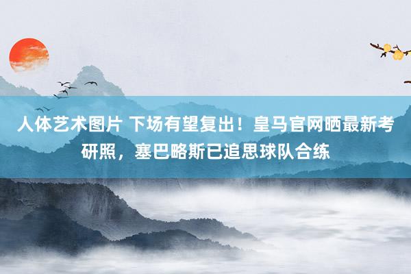 人体艺术图片 下场有望复出！皇马官网晒最新考研照，塞巴略斯已追思球队合练