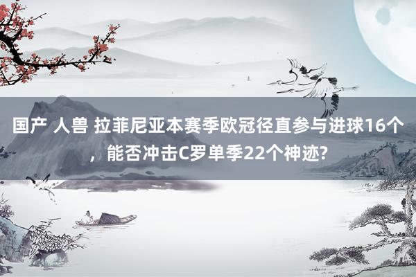 国产 人兽 拉菲尼亚本赛季欧冠径直参与进球16个，能否冲击C罗单季22个神迹?
