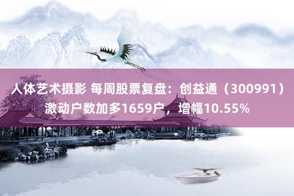 人体艺术摄影 每周股票复盘：创益通（300991）激动户数加多1659户，增幅10.55%