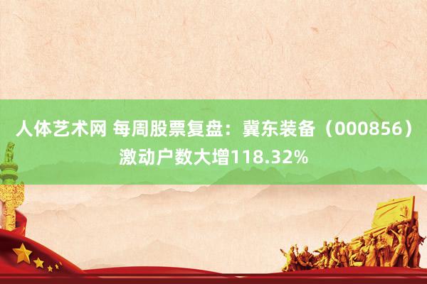 人体艺术网 每周股票复盘：冀东装备（000856）激动户数大增118.32%