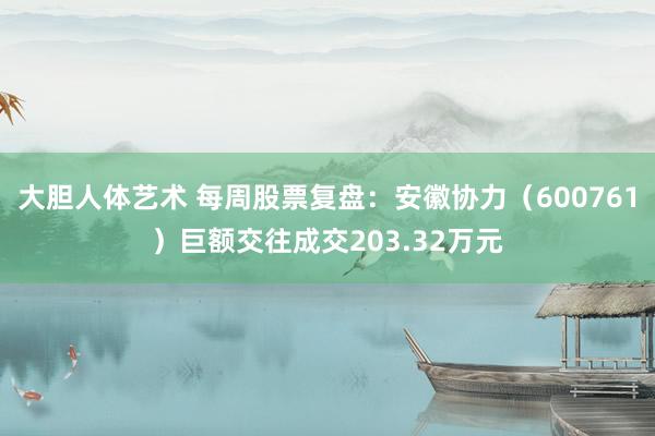 大胆人体艺术 每周股票复盘：安徽协力（600761）巨额交往成交203.32万元