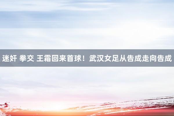 迷奸 拳交 王霜回来首球！武汉女足从告成走向告成