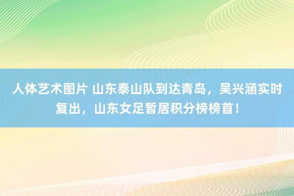 人体艺术图片 山东泰山队到达青岛，吴兴涵实时复出，山东女足暂居积分榜榜首！