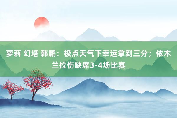 萝莉 幻塔 韩鹏:极点天气下幸运拿到三分;依木兰拉伤缺席3-4场比赛