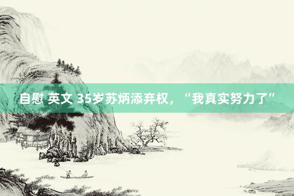 自慰 英文 35岁苏炳添弃权，“我真实努力了”