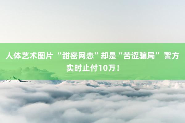 人体艺术图片 “甜密网恋”却是“苦涩骗局” 警方实时止付10万！