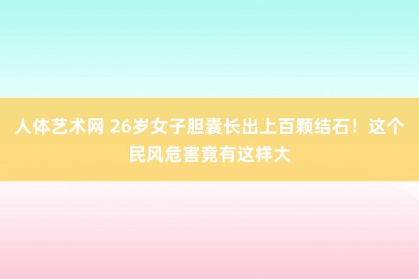 人体艺术网 26岁女子胆囊长出上百颗结石！这个民风危害竟有这样大
