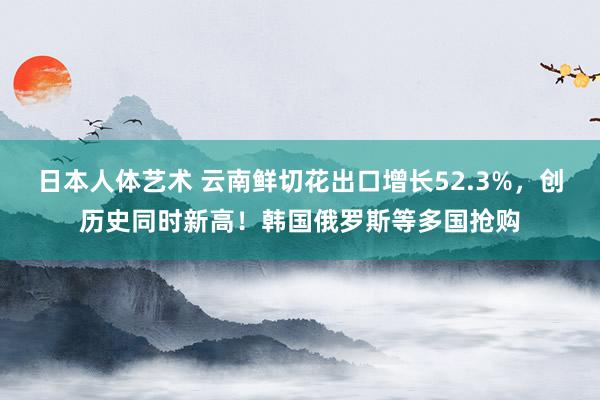 日本人体艺术 云南鲜切花出口增长52.3%，创历史同时新高！韩国俄罗斯等多国抢购