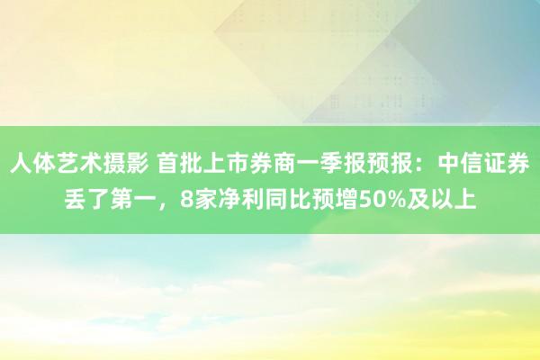 人体艺术摄影 首批上市券商一季报预报：中信证券丢了第一，8家净利同比预增50%及以上