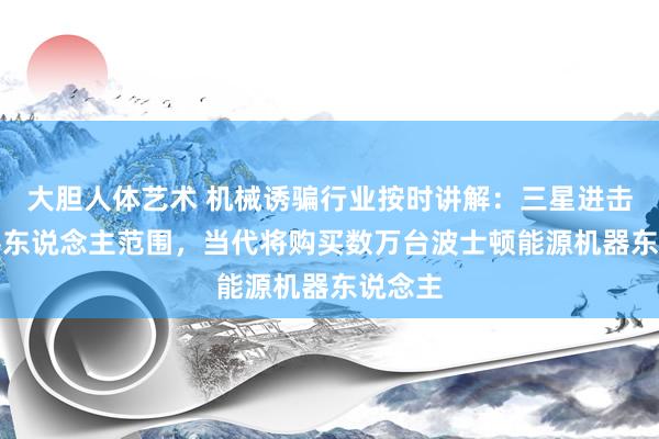 大胆人体艺术 机械诱骗行业按时讲解:三星进击AI机器东说念主范围,当代将购买数万台波士顿能源机器东说念主