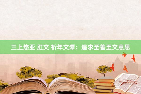 三上悠亚 肛交 祈年文潭：追求至善至交意思