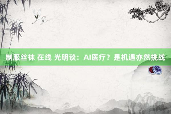 制服丝袜 在线 光明谈：AI医疗？是机遇亦然挑战