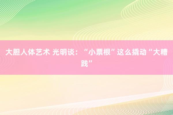 大胆人体艺术 光明谈：“小票根”这么撬动“大糟践”