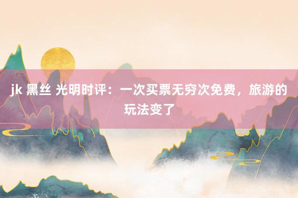 jk 黑丝 光明时评：一次买票无穷次免费，旅游的玩法变了
