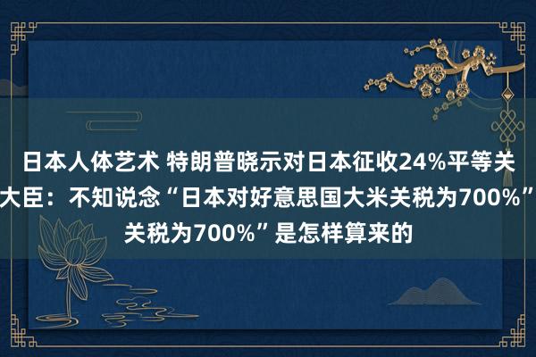 日本人体艺术 特朗普晓示对日本征收24%平等关税！日本农业大臣：不知说念“日本对好意思国大米关税为700%”是怎样算来的