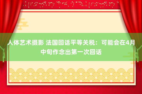 人体艺术摄影 法国回话平等关税：可能会在4月中旬作念出第一次回话