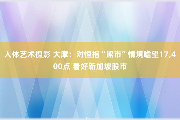 人体艺术摄影 大摩：对恒指“熊市”情境瞻望17，400点 看好新加坡股市