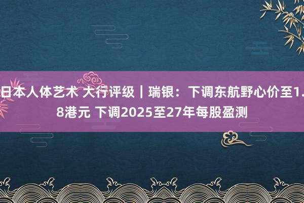 日本人体艺术 大行评级｜瑞银：下调东航野心价至1.8港元 下调2025至27年每股盈测