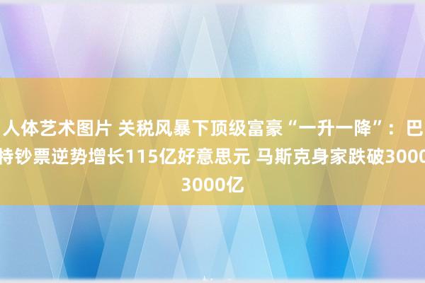 人体艺术图片 关税风暴下顶级富豪“一升一降”：巴菲特钞票逆势增长115亿好意思元 马斯克身家跌破3000亿