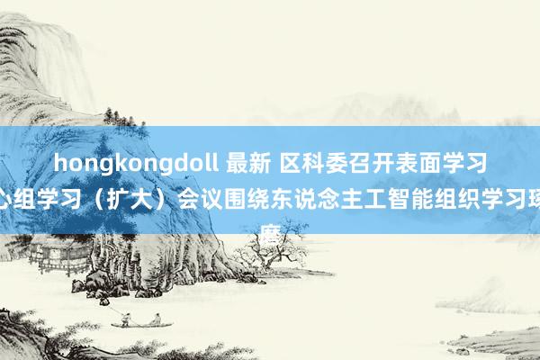 hongkongdoll 最新 区科委召开表面学习中心组学习（扩大）会议围绕东说念主工智能组织学习琢磨