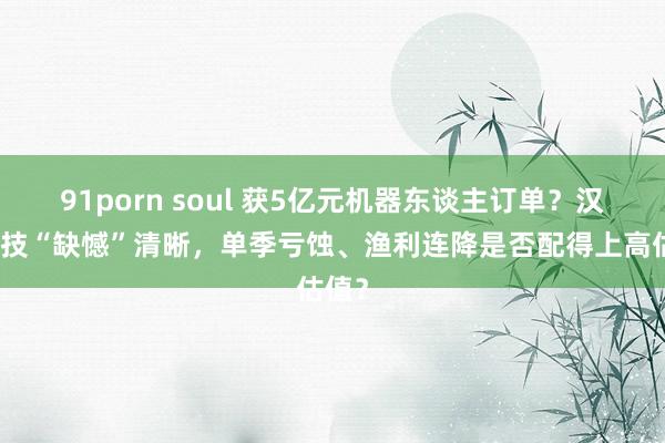 91porn soul 获5亿元机器东谈主订单？汉威科技“缺憾”清晰，单季亏蚀、渔利连降是否配得上高估值？