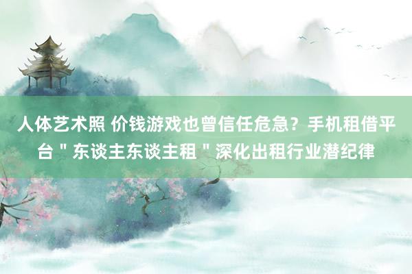 人体艺术照 价钱游戏也曾信任危急？手机租借平台＂东谈主东谈主租＂深化出租行业潜纪律