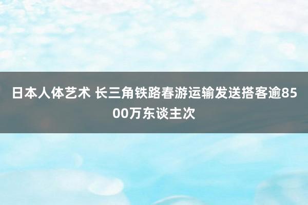 日本人体艺术 长三角铁路春游运输发送搭客逾8500万东谈主次