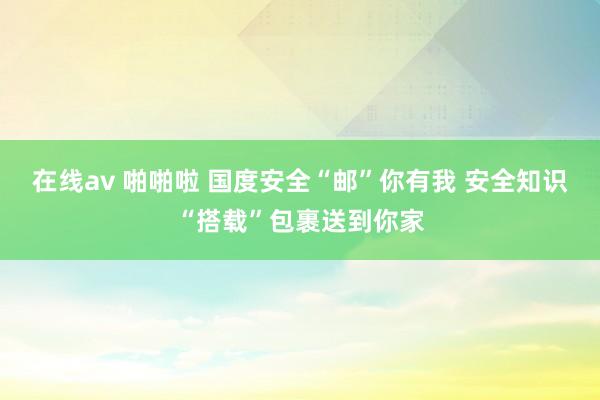 在线av 啪啪啦 国度安全“邮”你有我 安全知识“搭载”包裹送到你家