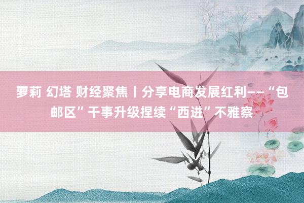 萝莉 幻塔 财经聚焦丨分享电商发展红利——“包邮区”干事升级捏续“西进”不雅察
