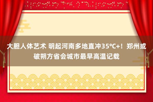 大胆人体艺术 明起河南多地直冲35℃+！郑州或破朔方省会城市最早高温记载