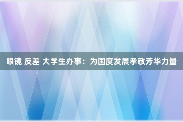 眼镜 反差 大学生办事：为国度发展孝敬芳华力量