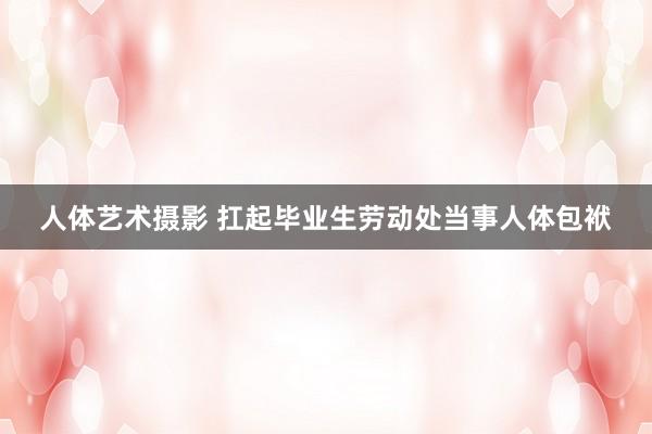 人体艺术摄影 扛起毕业生劳动处当事人体包袱
