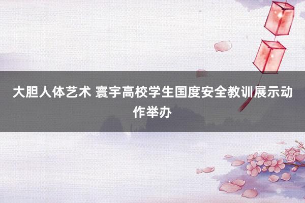 大胆人体艺术 寰宇高校学生国度安全教训展示动作举办