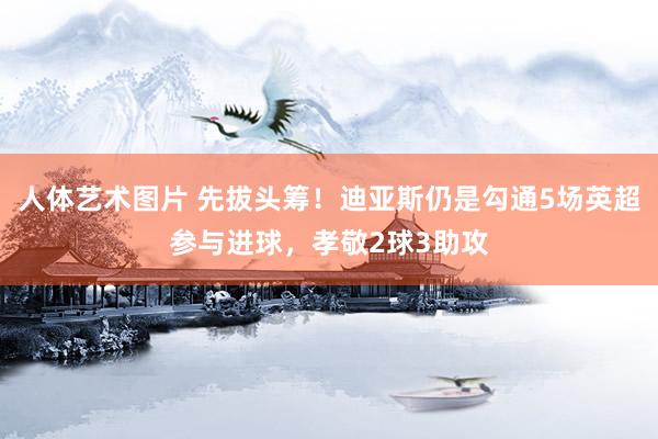 人体艺术图片 先拔头筹！迪亚斯仍是勾通5场英超参与进球，孝敬2球3助攻