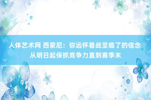 人体艺术网 西蒙尼：弥远怀着战至临了的信念 从明日起保抓竞争力直到赛季末