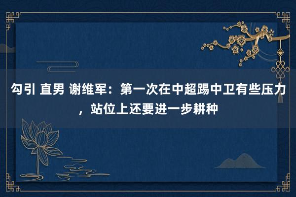 勾引 直男 谢维军：第一次在中超踢中卫有些压力，站位上还要进一步耕种