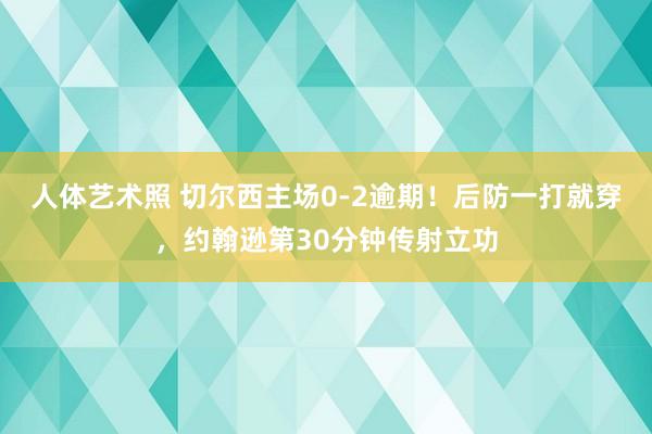 人体艺术照 切尔西主场0-2逾期！后防一打就穿，约翰逊第30分钟传射立功