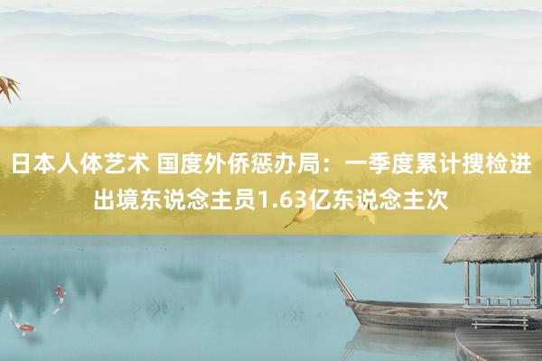 日本人体艺术 国度外侨惩办局：一季度累计搜检进出境东说念主员1.63亿东说念主次