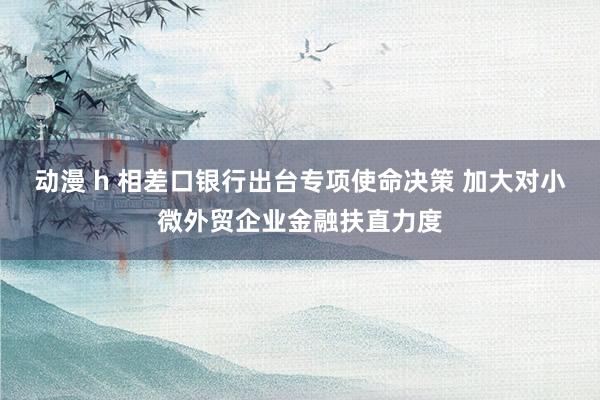 动漫 h 相差口银行出台专项使命决策 加大对小微外贸企业金融扶直力度
