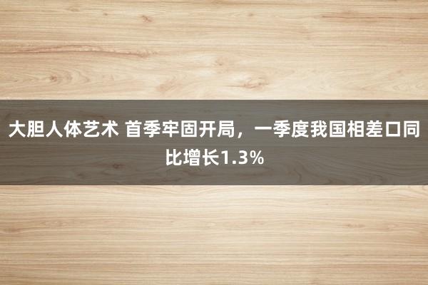 大胆人体艺术 首季牢固开局，一季度我国相差口同比增长1.3%