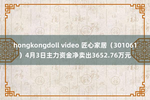 hongkongdoll video 匠心家居（301061）4月3日主力资金净卖出3652.76万元