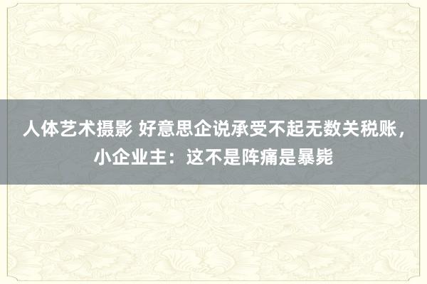 人体艺术摄影 好意思企说承受不起无数关税账，小企业主：这不是阵痛是暴毙