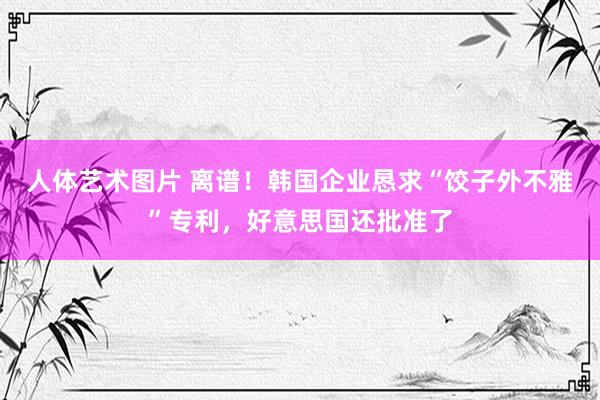 人体艺术图片 离谱！韩国企业恳求“饺子外不雅”专利，好意思国还批准了