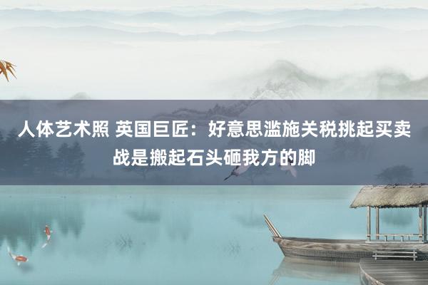 人体艺术照 英国巨匠：好意思滥施关税挑起买卖战是搬起石头砸我方的脚