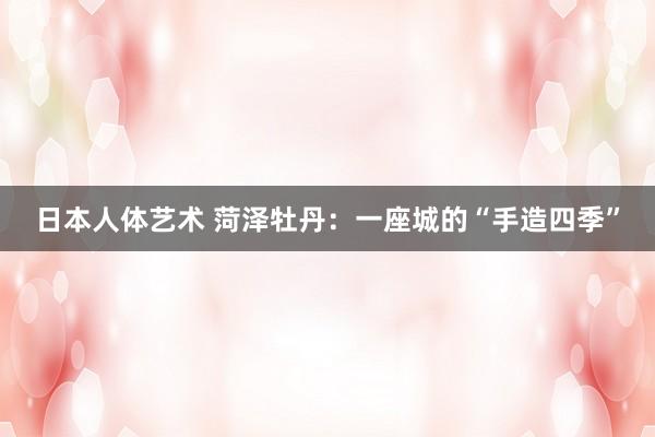 日本人体艺术 菏泽牡丹：一座城的“手造四季”