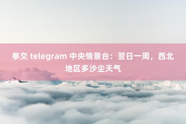 拳交 telegram 中央情景台：翌日一周，西北地区多沙尘天气