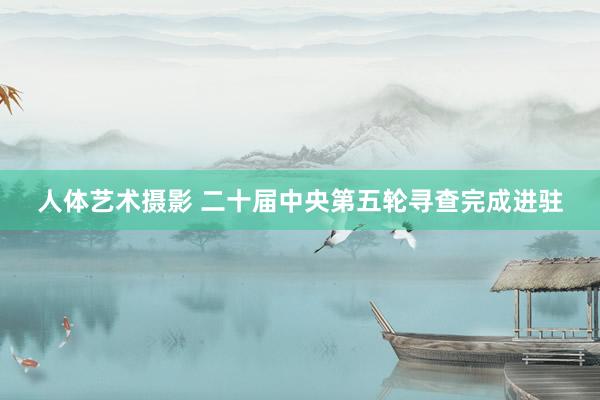 人体艺术摄影 二十届中央第五轮寻查完成进驻