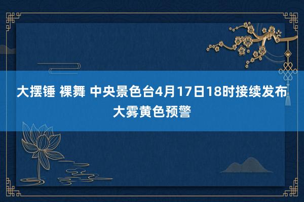 大摆锤 裸舞 中央景色台4月17日18时接续发布大雾黄色预警