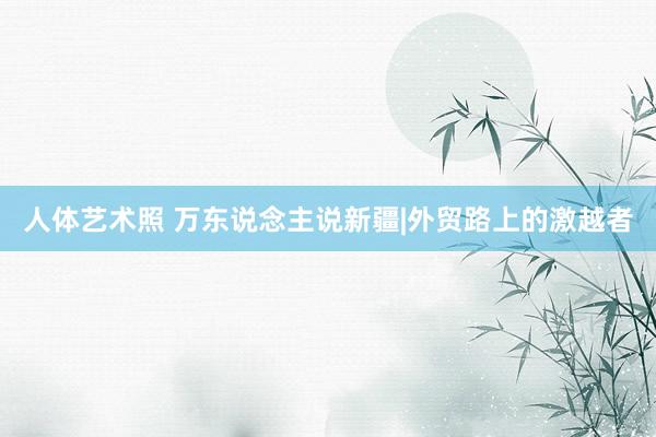 人体艺术照 万东说念主说新疆|外贸路上的激越者