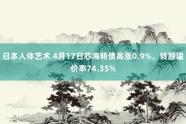 日本人体艺术 4月17日芯海转债高涨0.9%，转股溢价率74.35%